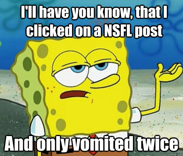 I'll have you know, that I clicked on a NSFL post And only vomited twice - I'll have you know, that I clicked on a NSFL post And only vomited twice  How tough am I