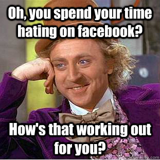Oh, you spend your time hating on facebook? How's that working out for you?  Psychotic Willy Wonka