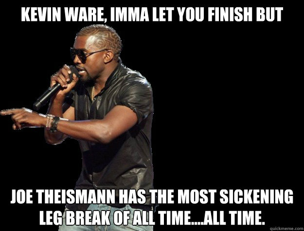 Kevin Ware, IMMA LET YOU FINISH BUT Joe Theismann has the most sickening leg break of all time....All time.    Kanye West Christmas