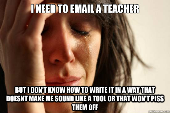 I need to email a teacher but I don't know how to write it in a way that doesnt make me sound like a tool or that won't piss them off  First World Problems