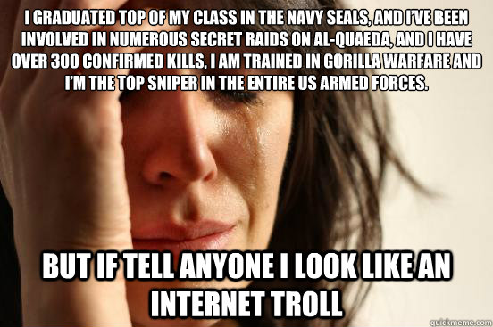 I graduated top of my class in the Navy Seals, and I’ve been involved in numerous secret raids on Al-Quaeda, and I have over 300 confirmed kills, I am trained in gorilla warfare and I’m the top sniper in the entire US armed forces. But if tell - I graduated top of my class in the Navy Seals, and I’ve been involved in numerous secret raids on Al-Quaeda, and I have over 300 confirmed kills, I am trained in gorilla warfare and I’m the top sniper in the entire US armed forces. But if tell  First World Problems