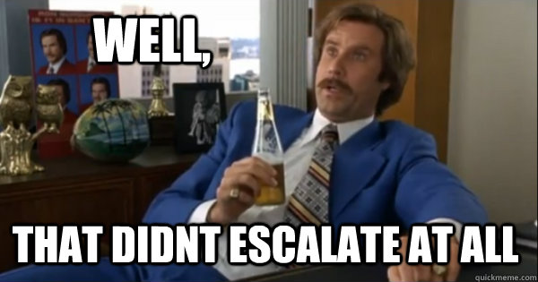 Well, that didnt escalate at all  Ron burgundy