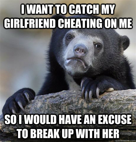 i want to catch my girlfriend cheating on me so i would have an excuse to break up with her - i want to catch my girlfriend cheating on me so i would have an excuse to break up with her  Confession Bear