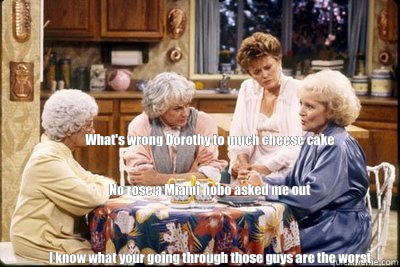 What's wrong Dorothy to much cheese cake      


 No rose a Miami hobo asked me out



I know what your going through those guys are the worst - What's wrong Dorothy to much cheese cake      


 No rose a Miami hobo asked me out



I know what your going through those guys are the worst  golden girls