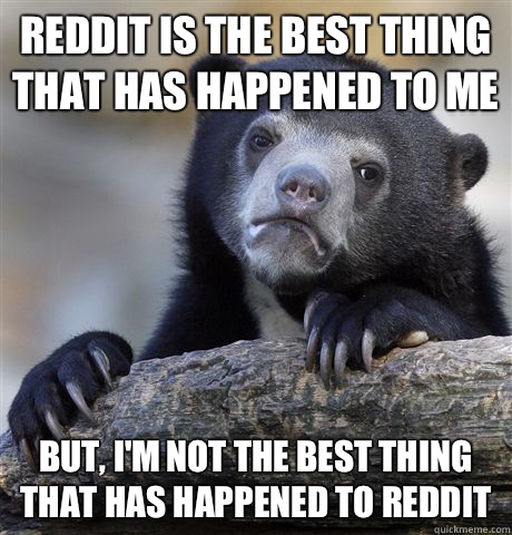 Reddit is the best thing that has happened to me But, I'm not the best thing that has happened to reddit   Confession Bear