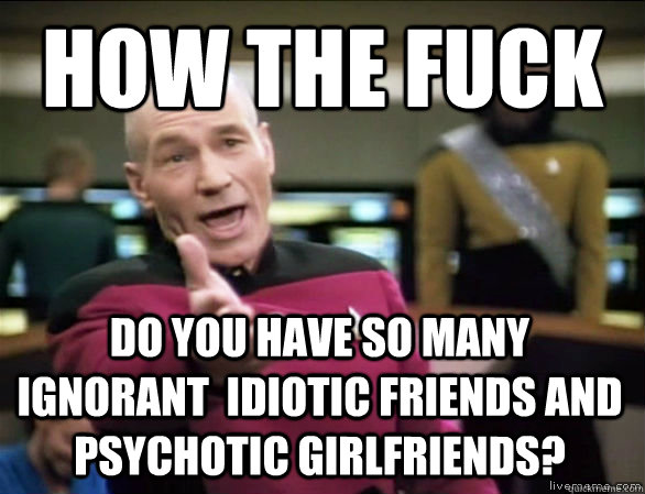 how the fuck do you have so many ignorant  idiotic friends and psychotic girlfriends?  Annoyed Picard HD