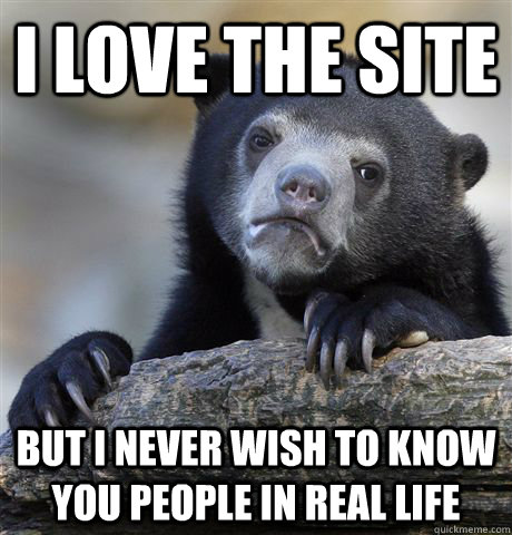 I love the site but i never wish to know you people in real life  Confession Bear