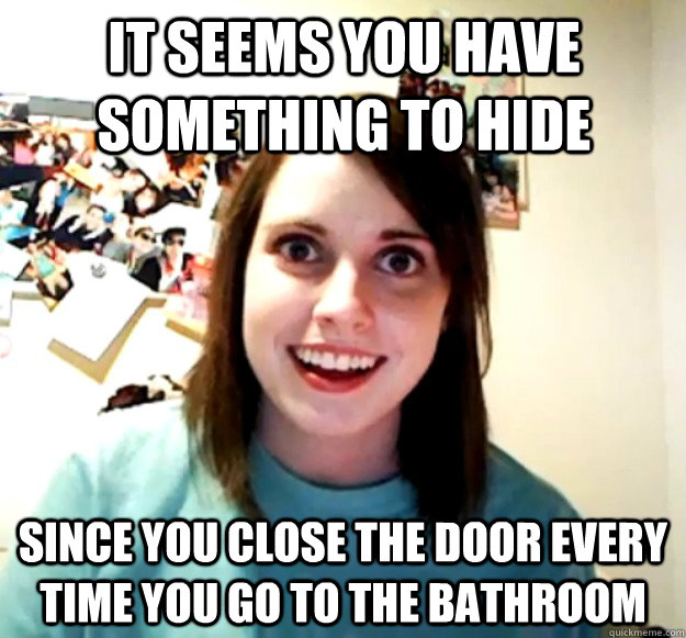 It seems you have something to hide Since you close the door every time you go to the bathroom   Overly Attached Girlfriend