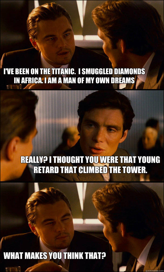 I've been on the Titanic.  I smuggled diamonds in Africa. I am a man of my own dreams Really? I thought you were that young retard that climbed the tower. What makes you think that? - I've been on the Titanic.  I smuggled diamonds in Africa. I am a man of my own dreams Really? I thought you were that young retard that climbed the tower. What makes you think that?  Inception