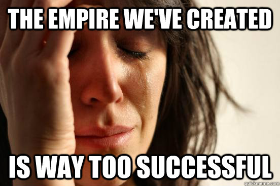 The empire we've created Is way too successful  First World Problems
