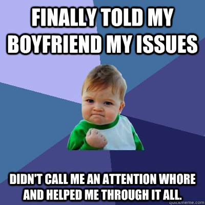Finally told my boyfriend my issues Didn't call me an attention whore and helped me through it all.   - Finally told my boyfriend my issues Didn't call me an attention whore and helped me through it all.    Success Kid