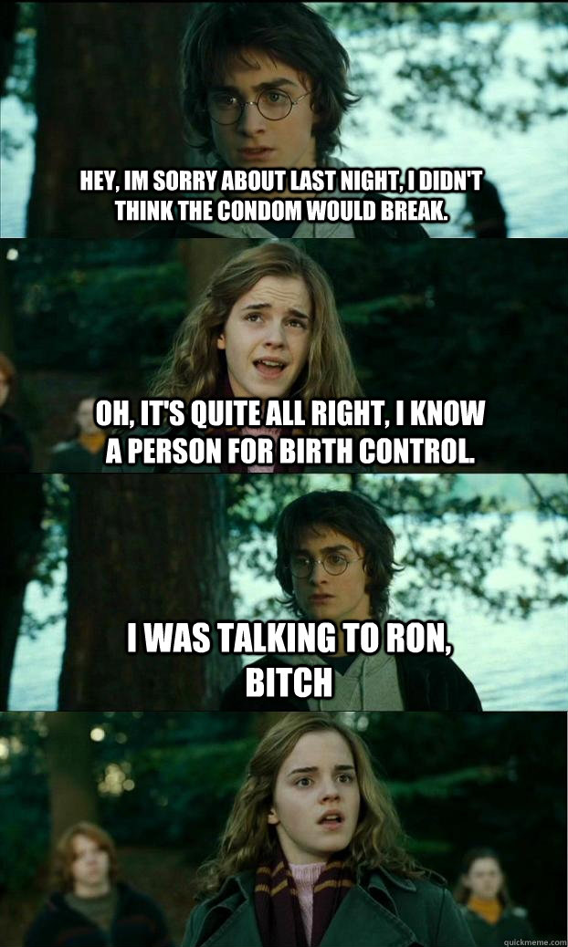Hey, im sorry about last night, I didn't think the condom would break. Oh, it's quite all right, I know a person for birth control. i was talking to ron, bitch  Horny Harry