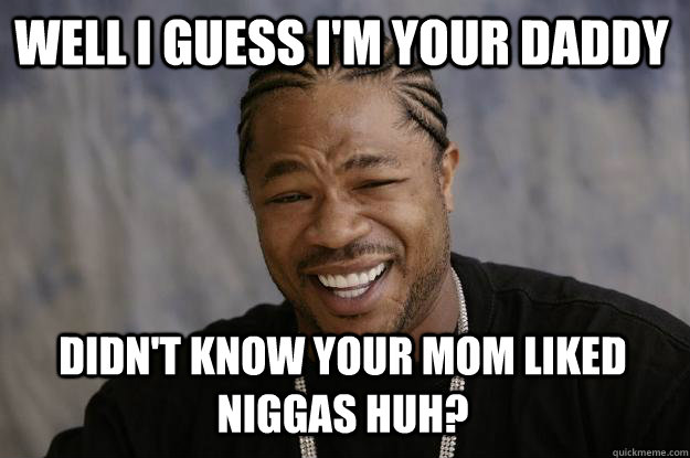 Well I guess I'm your daddy didn't know your mom liked niggas huh? - Well I guess I'm your daddy didn't know your mom liked niggas huh?  Xzibit meme