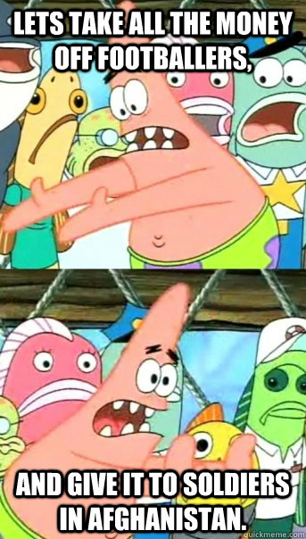 Lets take all the money off footballers, and give it to soldiers in Afghanistan.   Push it somewhere else Patrick