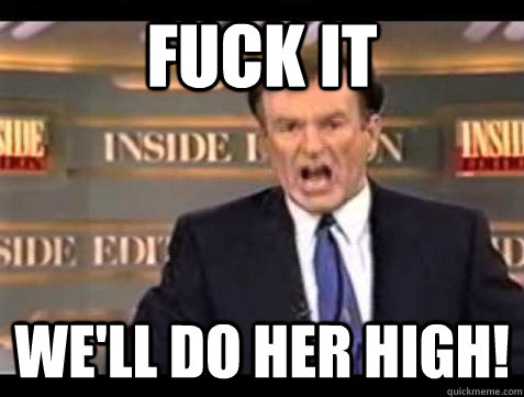 FUCK IT WE'LL DO HER HIGH!  Fuck it