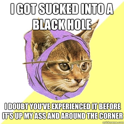 i got sucked into a black hole i doubt you've experienced it before
it's up my ass and around the corner  Hipster Kitty
