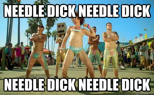 Needle Dick Needle dick needle dick needle dick  LMFAO Sexy and I know it