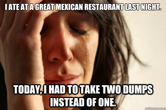 I ate at a great Mexican restaurant last night.   Today, I had to take two dumps instead of one.   First World Problems