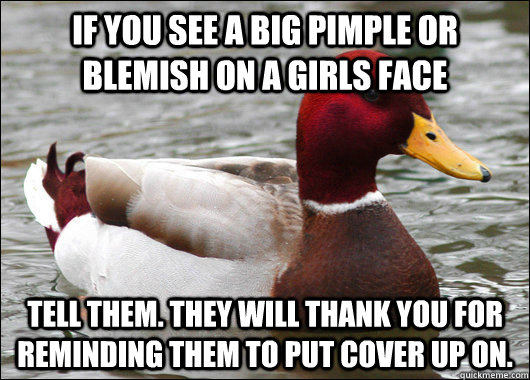 If you see a big pimple or blemish on a girls face tell them. they will thank you for reminding them to put cover up on.  Malicious Advice Mallard