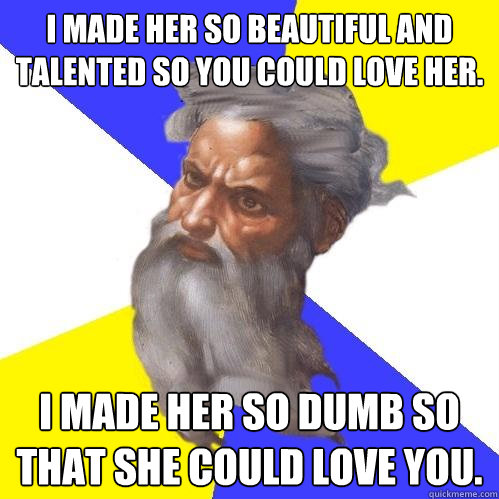 I made her so beautiful and talented so you could love her. I made her so dumb so that she could love you.  Advice God