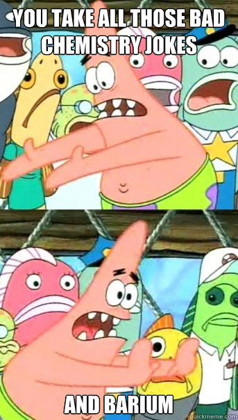you take all those bad chemistry jokes and barium  Push it somewhere else Patrick