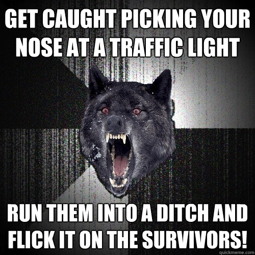 get caught picking your nose at a traffic light run them into a ditch and flick it on the survivors!  Insanity Wolf