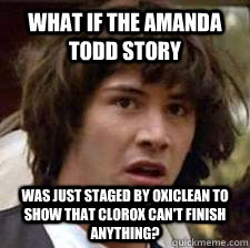 What if the Amanda Todd story Was just staged by Oxiclean to show that Clorox can't finish anything?  