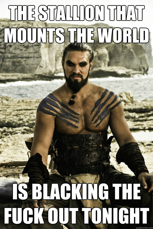 the stallion that mounts the world is blacking the fuck out tonight  Above It Khal Drogo