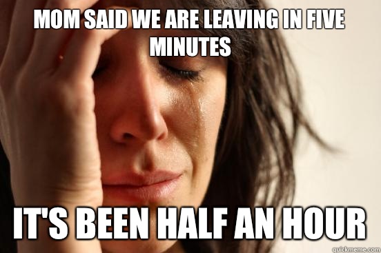 Mom said we are leaving in five minutes  It's been half an hour  First World Problems