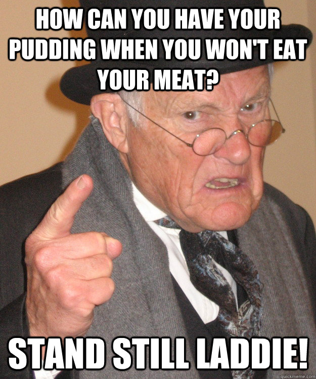 How can you have your pudding when you won't eat your meat? Stand still laddie!  Angry Old Man
