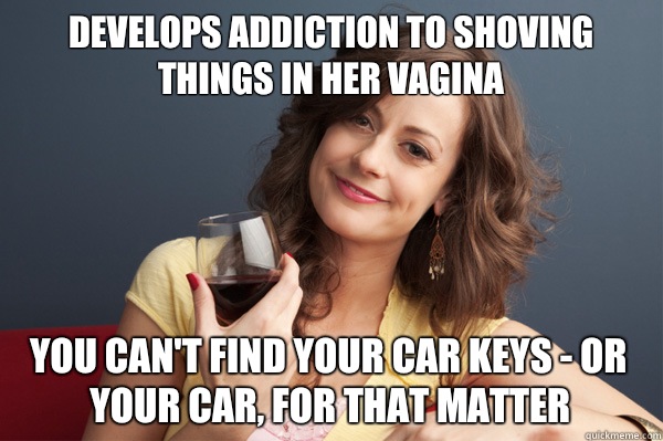 Develops addiction to shoving things in her vagina You can't find your car keys - or your car, for that matter  Forever Resentful Mother