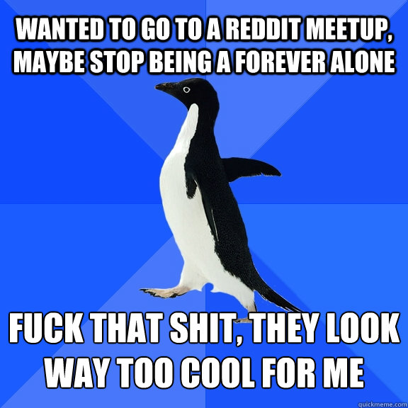 Wanted to go to a reddit meetup, maybe stop being a forever alone fuck that shit, they look way too cool for me - Wanted to go to a reddit meetup, maybe stop being a forever alone fuck that shit, they look way too cool for me  Socially Awkward Penguin
