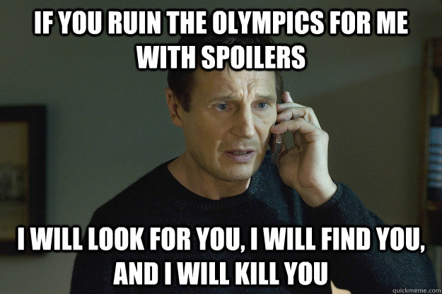 if you ruin the olympics for me with spoilers i will look for you, i will find you, and i will kill you  Taken Liam Neeson