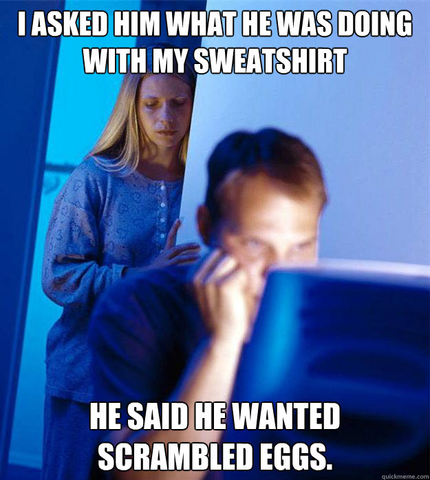 I asked him what he was doing with my sweatshirt He said he wanted scrambled eggs. - I asked him what he was doing with my sweatshirt He said he wanted scrambled eggs.  Redditors Wife