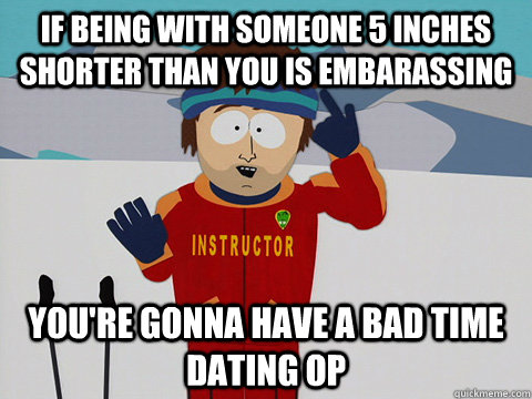 If being with someone 5 inches shorter than you is embarassing you're gonna have a bad time dating OP  Youre gonna have a bad time