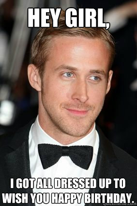 Hey girl, I got all dressed up to wish you happy birthday.  Good Guy Ryan Gosling