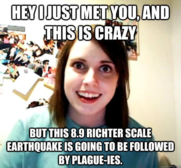 Hey i just met you, and this is crazy but this 8.9 richter scale earthquake is going to be followed by plague-ies.   Overly Attached Girlfriend