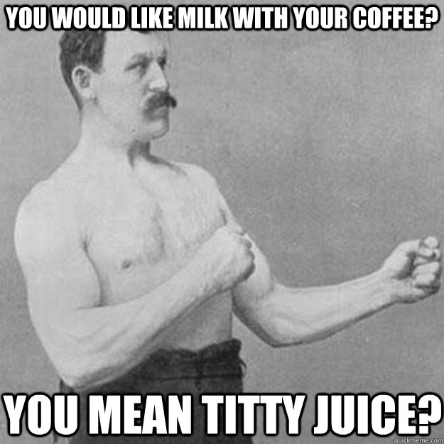 you would like milk with your coffee? You mean titty juice?  overly manly man