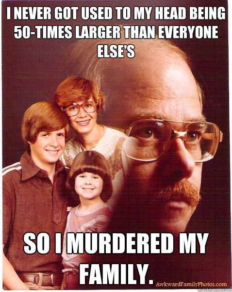 i never got used to my head being 50-times larger than everyone else's so i murdered my family.  Vengeance Dad