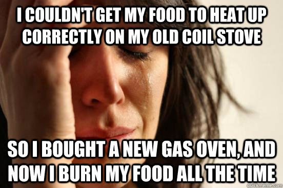 i couldn't get my food to heat up correctly on my old coil stove So I bought a new gas oven, and now I burn my food all the time  First World Problems