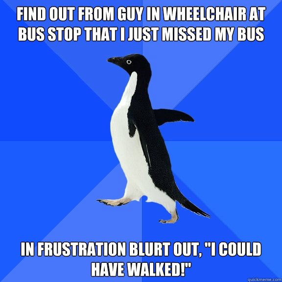 Find out from guy in wheelchair at bus stop that I just missed my bus In frustration blurt out, 
