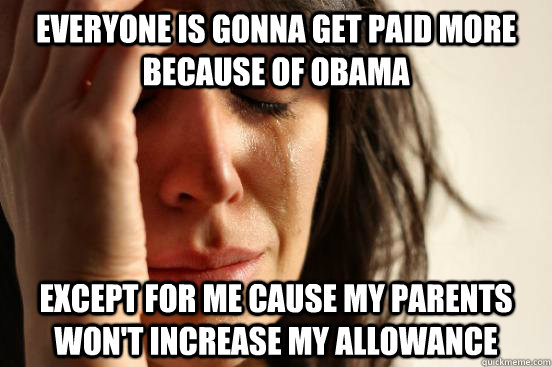 everyone is gonna get paid more because of obama except for me cause my parents won't increase my allowance  First World Problems