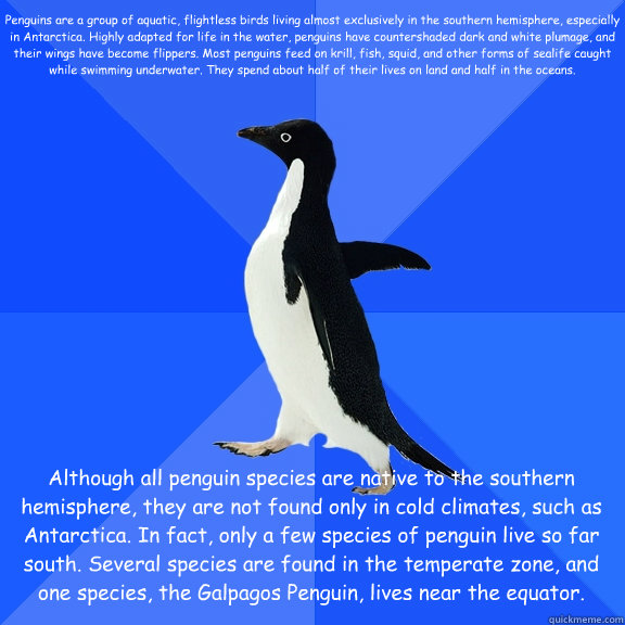 Penguins are a group of aquatic, flightless birds living almost exclusively in the southern hemisphere, especially in Antarctica. Highly adapted for life in the water, penguins have countershaded dark and white plumage, and their wings have become flipper  Socially Awkward Penguin