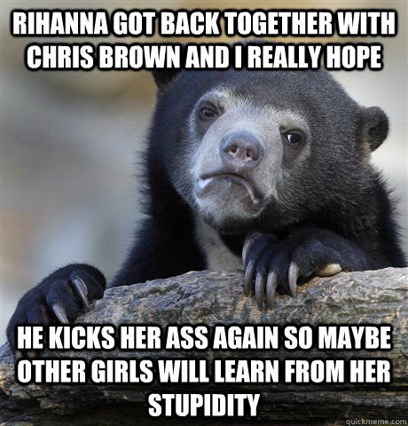 Rihanna got back together with Chris brown and i really hope he kicks her ass again so maybe other girls will learn from her stupidity  