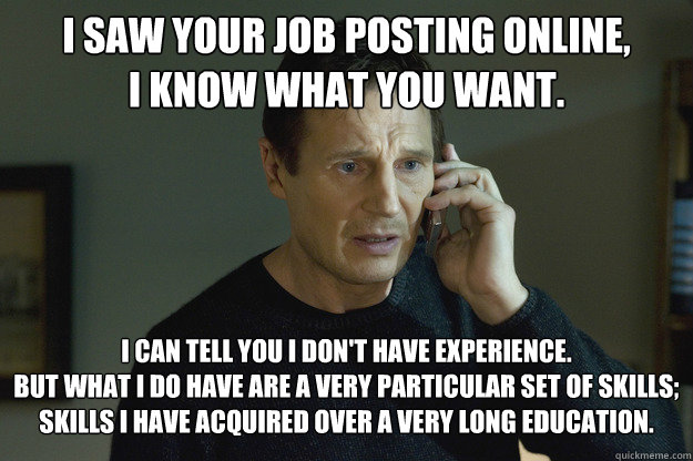 I saw your job posting online,
I know what you want. I can tell you I don't have experience.
But what I do have are a very particular set of skills;
skills I have acquired over a very long education. - I saw your job posting online,
I know what you want. I can tell you I don't have experience.
But what I do have are a very particular set of skills;
skills I have acquired over a very long education.  Taken