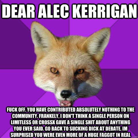 Dear Alec Kerrigan Fuck off. You have contributed absolutely nothing to the community. Frankely, I don't think a single person on limitless or crossx gave a single shit about anything you ever said. Go back to sucking dick at debate. Im surprised you were  Forensics Fox
