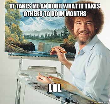 It takes me an hour what it takes others to do in months lol  BossRob