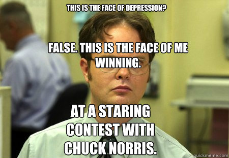 This is the face of depression? False. This is the face of me winning. At a staring contest with Chuck Norris.  Schrute