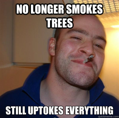 No longer smokes trees Still uptokes everything  