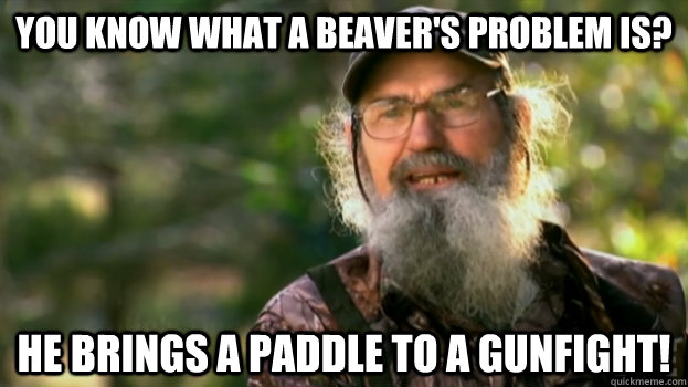 You know what a beaver's problem is?  He brings a paddle to a gunfight!  Duck Dynasty